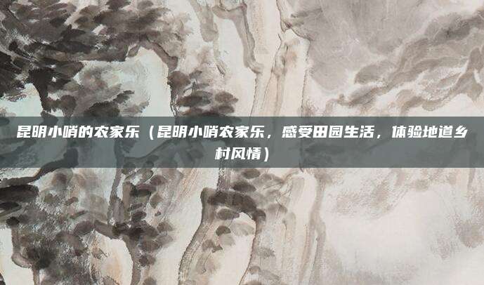 昆明小哨的农家乐(昆明小哨农家乐,感受田园生活,体验地道乡村风情)