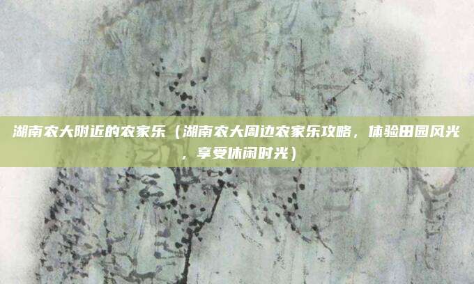 湖南农大附近的农家乐(湖南农大周边农家乐攻略,体验田园风光,享受休闲时光)