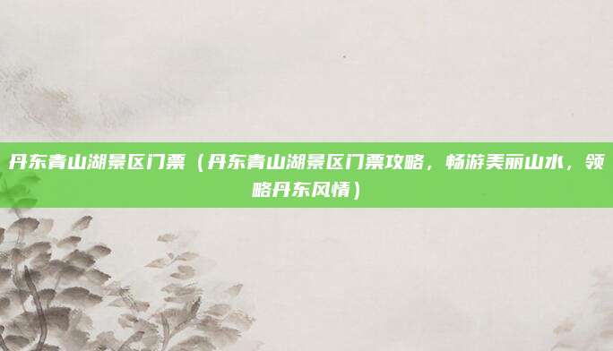 丹东青山湖景区门票(丹东青山湖景区门票攻略,畅游美丽山水,领略丹东风情)