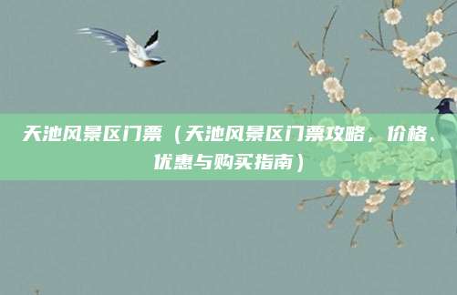 天池风景区门票(天池风景区门票攻略,价格、优惠与购买指南)