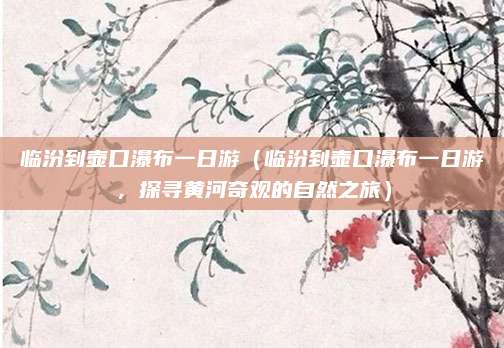 临汾到壶口瀑布一日游(临汾到壶口瀑布一日游,探寻黄河奇观的自然之旅)