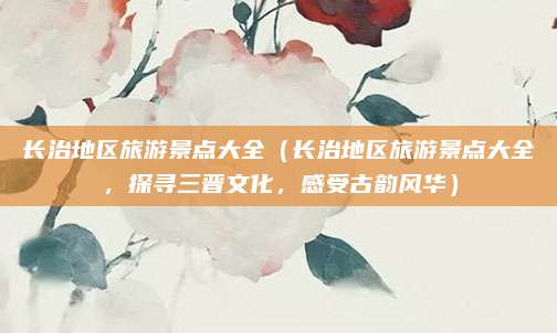 长治地区旅游景点大全(长治地区旅游景点大全,探寻三晋文化,感受古韵风华)