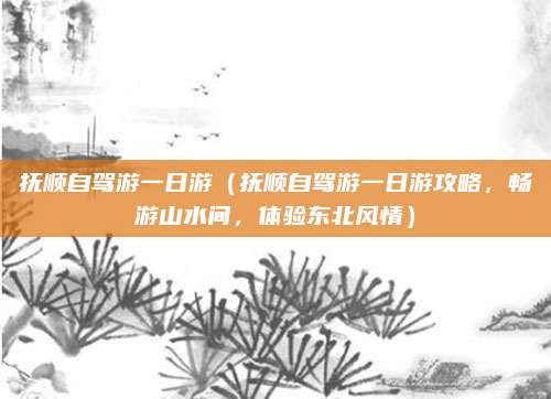 抚顺自驾游一日游(抚顺自驾游一日游攻略,畅游山水间,体验东北风情)