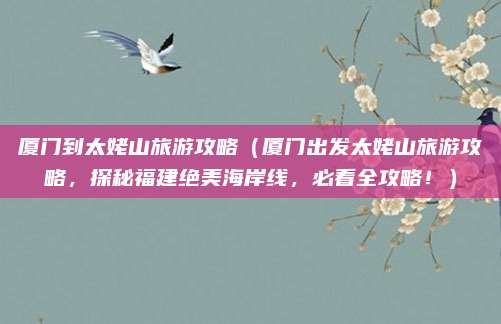 厦门到太姥山旅游攻略(厦门出发太姥山旅游攻略,探秘福建绝美海岸线,必看全攻略!)