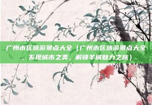 广州市区旅游景点大全(广州市区旅游景点大全,发现城市之美,解锁羊城魅力之旅)
