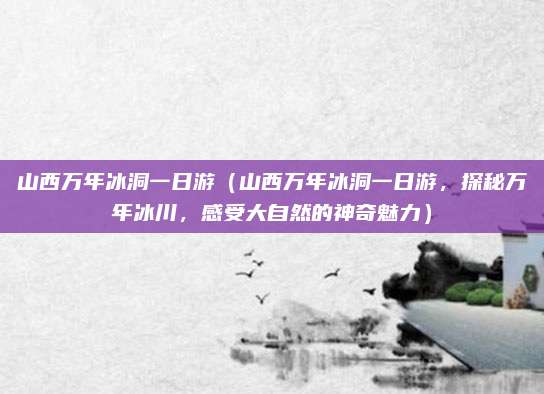 山西万年冰洞一日游(山西万年冰洞一日游,探秘万年冰川,感受大自然的神奇魅力)