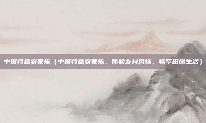 中国特色农家乐(中国特色农家乐,体验乡村风情,畅享田园生活)