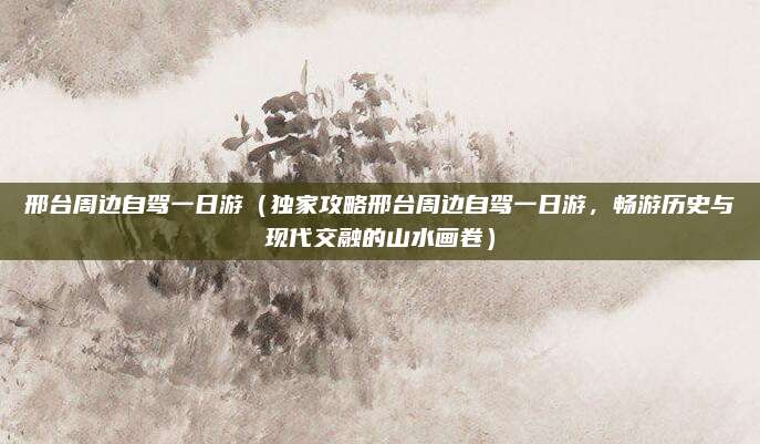 邢台周边自驾一日游(独家攻略邢台周边自驾一日游,畅游历史与现代交融的山水画卷)