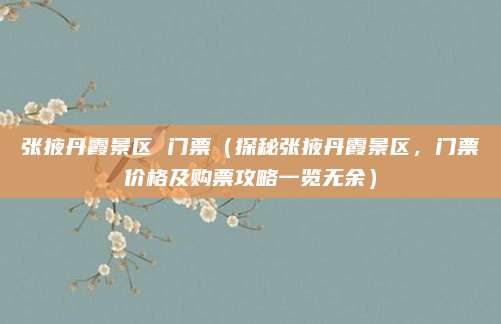 张掖丹霞景区 门票(探秘张掖丹霞景区,门票价格及购票攻略一览无余)