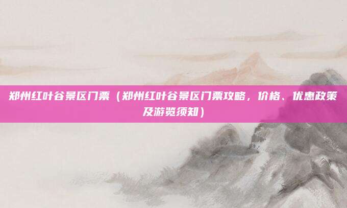 郑州红叶谷景区门票(郑州红叶谷景区门票攻略,价格、优惠政策及游览须知)