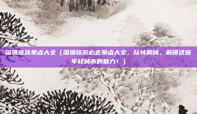 深圳旅旅景点大全(深圳旅游必去景点大全,玩转鹏城,解锁这座年轻城市的魅力!)