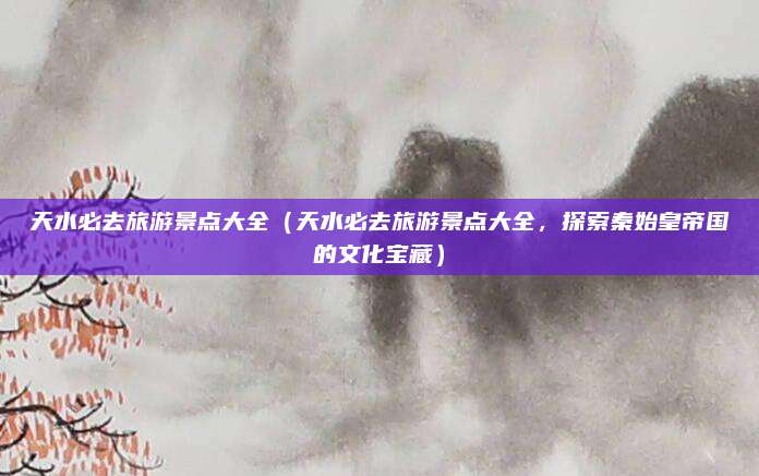 天水必去旅游景点大全(天水必去旅游景点大全,探索秦始皇帝国的文化宝藏)