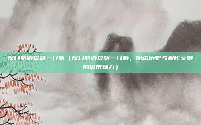 汉口旅游攻略一日游(汉口旅游攻略一日游,探访历史与现代交融的城市魅力)