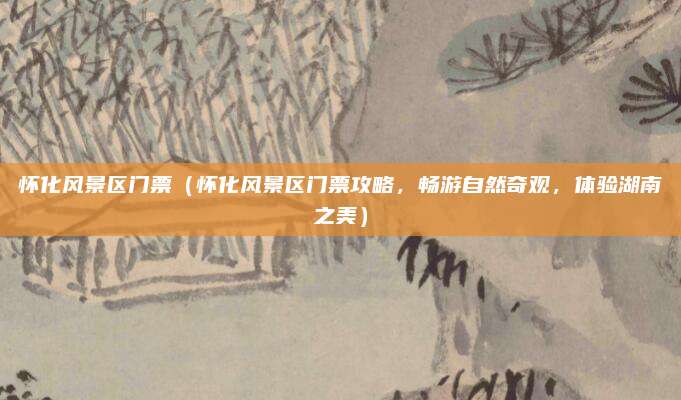 怀化风景区门票(怀化风景区门票攻略,畅游自然奇观,体验湖南之美)