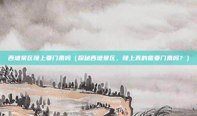 西塘景区晚上要门票吗(探秘西塘景区,晚上真的需要门票吗?)