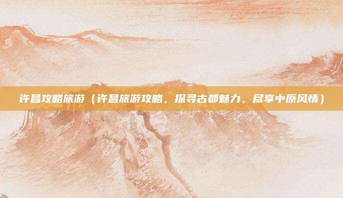 许昌攻略旅游(许昌旅游攻略,探寻古都魅力,尽享中原风情)