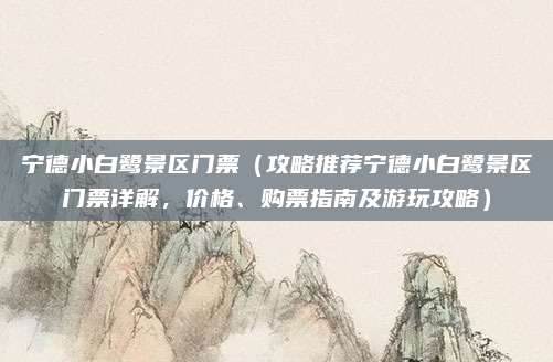宁德小白鹭景区门票(攻略推荐宁德小白鹭景区门票详解,价格、购票指南及游玩攻略)