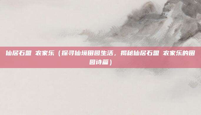 仙居石盟垟农家乐(探寻仙境田园生活,揭秘仙居石盟垟农家乐的田园诗篇)