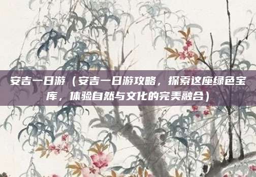 安吉一日游(安吉一日游攻略,探索这座绿色宝库,体验自然与文化的完美融合)