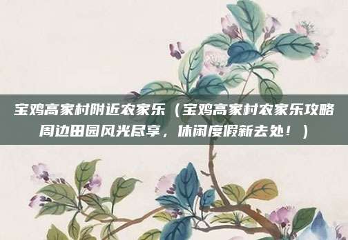 宝鸡高家村附近农家乐(宝鸡高家村农家乐攻略周边田园风光尽享,休闲度假新去处!)