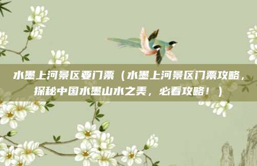 水墨上河景区要门票(水墨上河景区门票攻略,探秘中国水墨山水之美,必看攻略!)