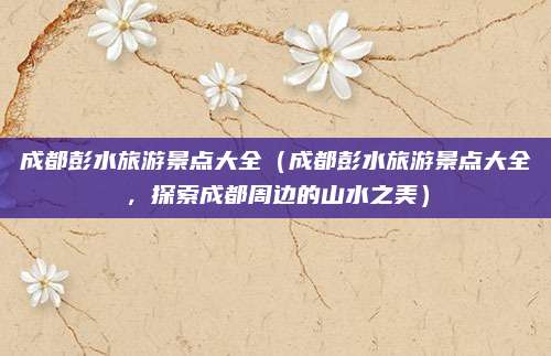 成都彭水旅游景点大全(成都彭水旅游景点大全,探索成都周边的山水之美)