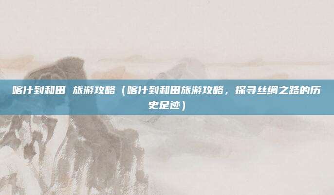 喀什到和田 旅游攻略(喀什到和田旅游攻略,探寻丝绸之路的历史足迹)