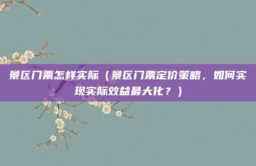 景区门票怎样实际(景区门票定价策略,如何实现实际效益最大化?)