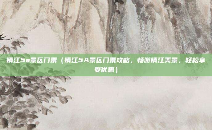 镇江5a景区门票(镇江5A景区门票攻略,畅游镇江美景,轻松享受优惠)