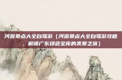 河源景点大全自驾游(河源景点大全自驾游攻略,解锁广东绿色宝库的美景之旅)