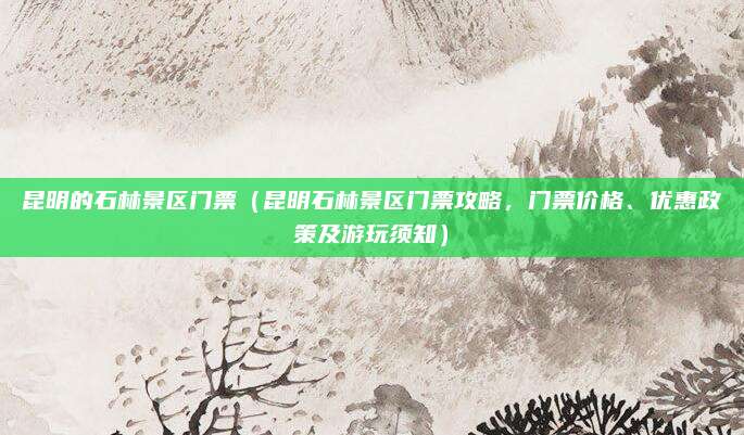 昆明的石林景区门票(昆明石林景区门票攻略,门票价格、优惠政策及游玩须知)