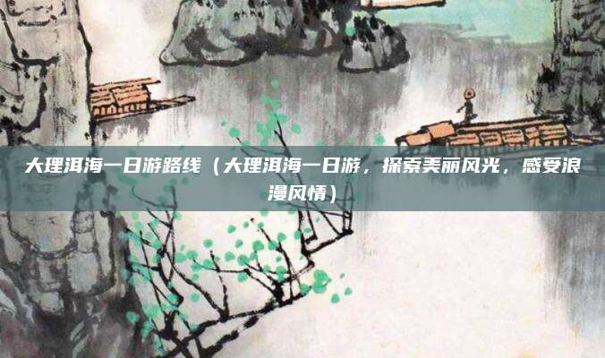 大理洱海一日游路线(大理洱海一日游,探索美丽风光,感受浪漫风情)