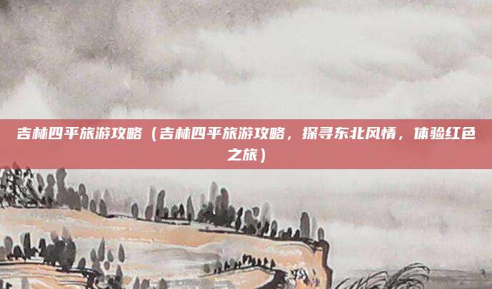 吉林四平旅游攻略(吉林四平旅游攻略,探寻东北风情,体验红色之旅)