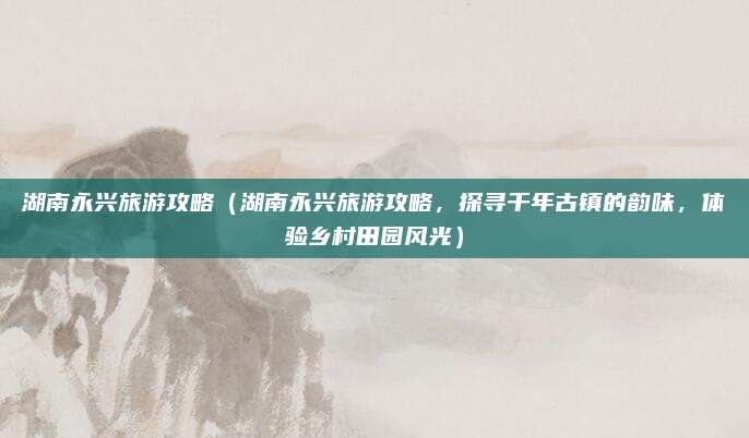 湖南永兴旅游攻略(湖南永兴旅游攻略,探寻千年古镇的韵味,体验乡村田园风光)