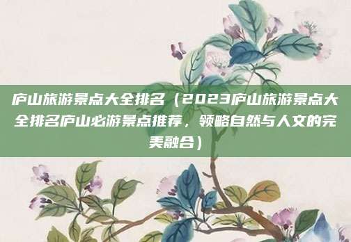 庐山旅游景点大全排名(2023庐山旅游景点大全排名庐山必游景点推荐,领略自然与人文的完美融合)