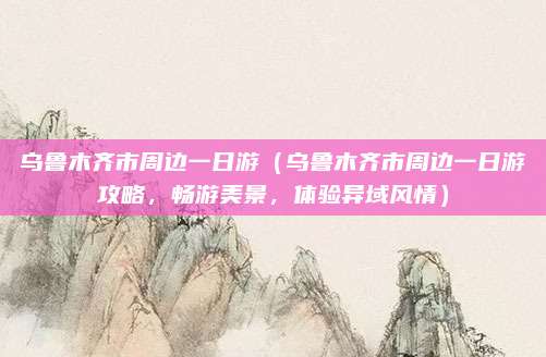 乌鲁木齐市周边一日游(乌鲁木齐市周边一日游攻略,畅游美景,体验异域风情)