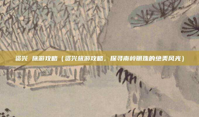 资兴 旅游攻略(资兴旅游攻略,探寻南岭明珠的绝美风光)