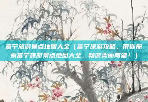 富宁旅游景点地图大全(富宁旅游攻略,带你探索富宁旅游景点地图大全,畅游美丽南疆!)