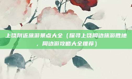 上饶附近旅游景点大全(探寻上饶周边旅游胜地,周边游攻略大全推荐)