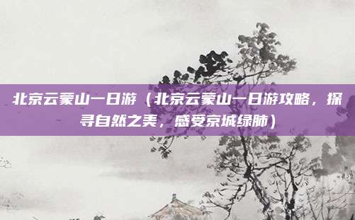 北京云蒙山一日游(北京云蒙山一日游攻略,探寻自然之美,感受京城绿肺)