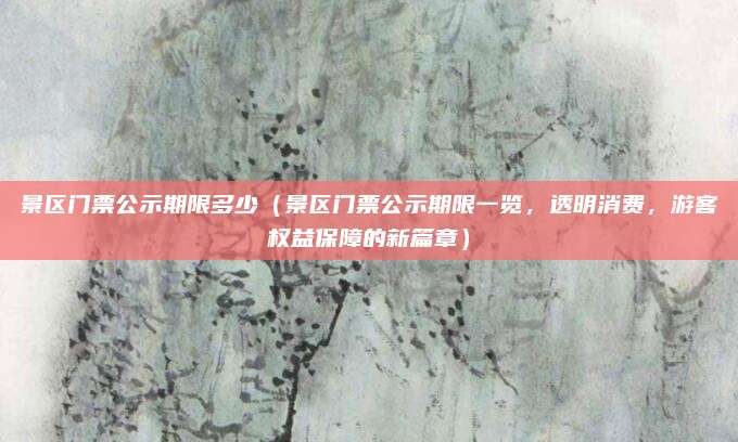 景区门票公示期限多少(景区门票公示期限一览,透明消费,游客权益保障的新篇章)