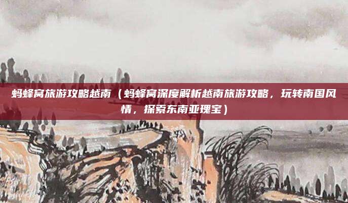 蚂蜂窝旅游攻略越南(蚂蜂窝深度解析越南旅游攻略,玩转南国风情,探索东南亚瑰宝)