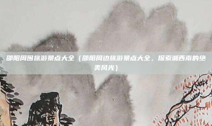 邵阳周围旅游景点大全(邵阳周边旅游景点大全,探索湘西南的绝美风光)