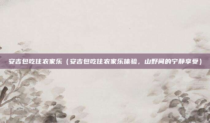 安吉包吃住农家乐(安吉包吃住农家乐体验,山野间的宁静享受)