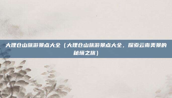 大理仓山旅游景点大全(大理仓山旅游景点大全,探索云南美景的秘境之旅)