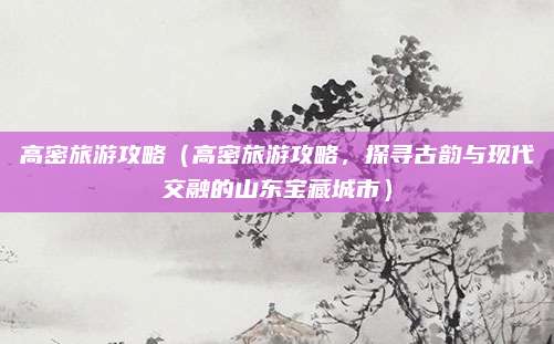 高密旅游攻略(高密旅游攻略,探寻古韵与现代交融的山东宝藏城市)