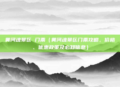 黄河魂景区 门票(黄河魂景区门票攻略,价格、优惠政策及必知信息)