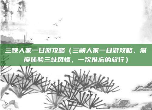 三峡人家一日游攻略(三峡人家一日游攻略,深度体验三峡风情,一次难忘的旅行)
