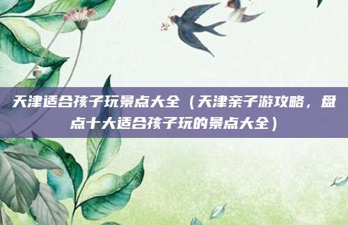 天津适合孩子玩景点大全(天津亲子游攻略,盘点十大适合孩子玩的景点大全)