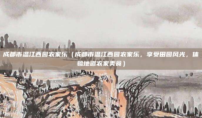 成都市温江西园农家乐(成都市温江西园农家乐,享受田园风光,体验地道农家美食)